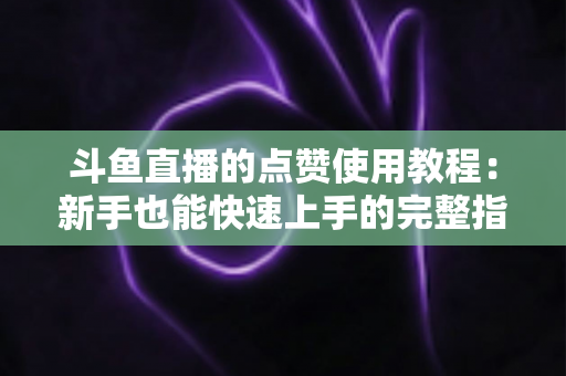 斗鱼直播的点赞使用教程：新手也能快速上手的完整指南与互动技巧分享