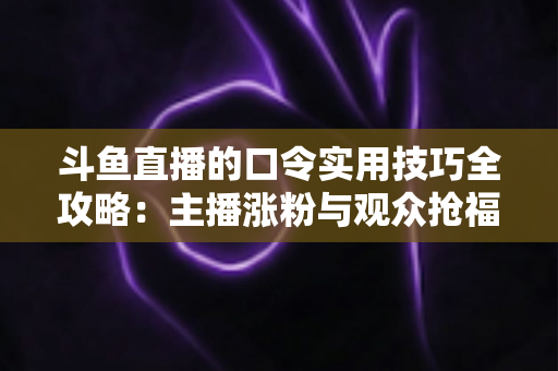 斗鱼直播的口令实用技巧全攻略：主播涨粉与观众抢福利必备的高效互动指南