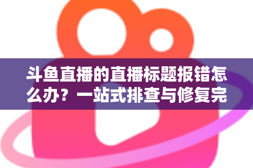 斗鱼直播的直播标题报错怎么办？一站式排查与修复完全指南