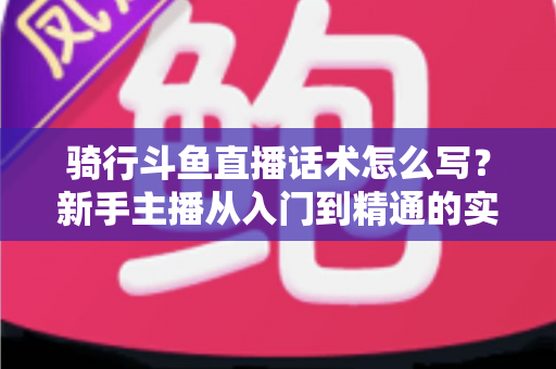 骑行斗鱼直播话术怎么写？新手主播从入门到精通的实战话术指南