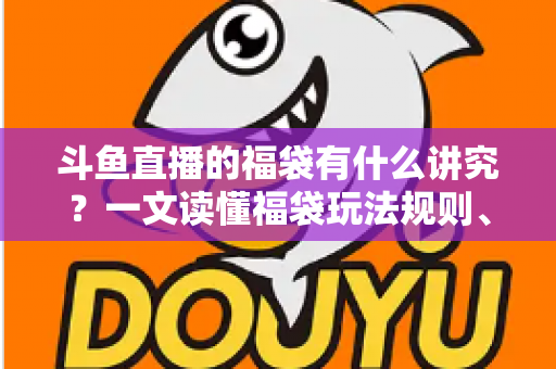 斗鱼直播的福袋有什么讲究？一文读懂福袋玩法规则、主播运营技巧与观众避坑指南
