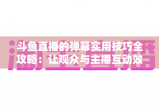 斗鱼直播的弹幕实用技巧全攻略：让观众与主播互动效率翻倍的进阶指南