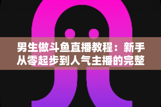 男生做斗鱼直播教程:新手从零起步到人气主播的完整实战指南 男生做斗鱼直播教程:新手从零起步到人气主播的完整实战指南