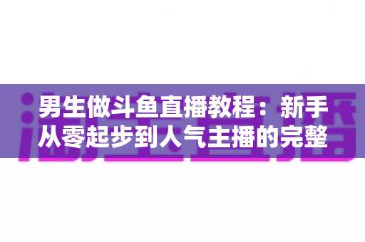 男生做斗鱼直播教程:新手从零起步到人气主播的完整实战指南 男生做斗鱼直播教程:新手从零起步到人气主播的完整实战指南