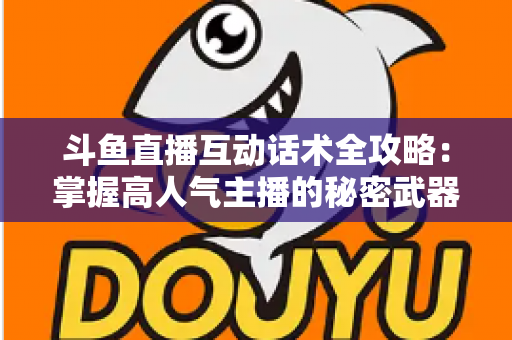 斗鱼直播互动话术全攻略：掌握高人气主播的秘密武器，让直播间人气暴涨的实用指南