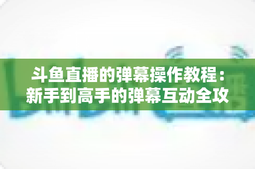斗鱼直播的弹幕操作教程：新手到高手的弹幕互动全攻略
