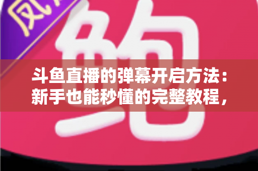 斗鱼直播的弹幕开启方法：新手也能秒懂的完整教程，让观看体验更精彩