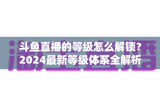 斗鱼直播的等级怎么解锁？2024最新等级体系全解析与快速升级攻略