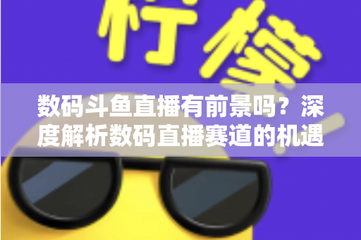 数码斗鱼直播有前景吗？深度解析数码直播赛道的机遇、挑战与变现之路
