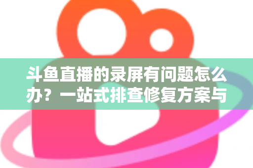 斗鱼直播的录屏有问题怎么办？一站式排查修复方案与实用技巧全解析