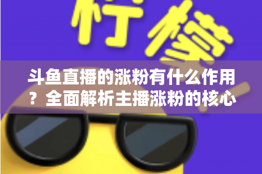 斗鱼直播的涨粉有什么作用？全面解析主播涨粉的核心价值与变现意义