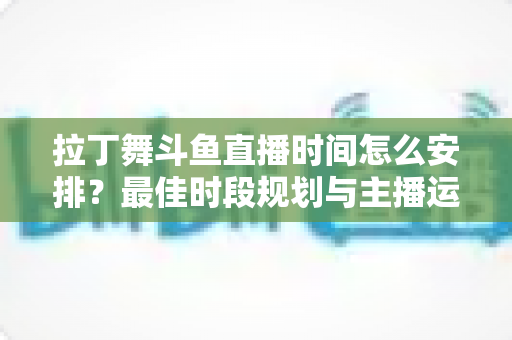 拉丁舞斗鱼直播时间怎么安排？最佳时段规划与主播运营全攻略