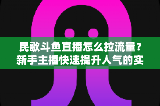 民歌斗鱼直播怎么拉流量？新手主播快速提升人气的实用指南