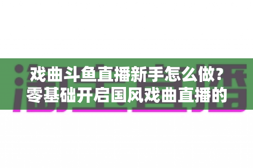戏曲斗鱼直播新手怎么做?零基础开启国风戏曲直播的全方位实战指南 戏曲斗鱼直播新手怎么做?零基础开启国风戏曲直播的全方位实战指南