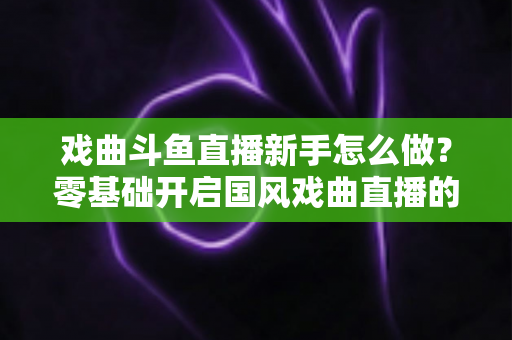 戏曲斗鱼直播新手怎么做?零基础开启国风戏曲直播的全方位实战指南 戏曲斗鱼直播新手怎么做?零基础开启国风戏曲直播的全方位实战指南