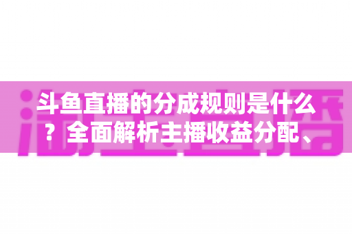 斗鱼直播的分成规则是什么?全面解析主播收益分配、签约模式与提现指南 斗鱼直播的分成规则是什么?全面解析主播收益分配、签约模式与提现指南