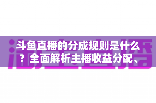 斗鱼直播的分成规则是什么?全面解析主播收益分配、签约模式与提现指南 斗鱼直播的分成规则是什么?全面解析主播收益分配、签约模式与提现指南