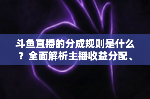 斗鱼直播的分成规则是什么？全面解析主播收益分配、签约模式与提现指南