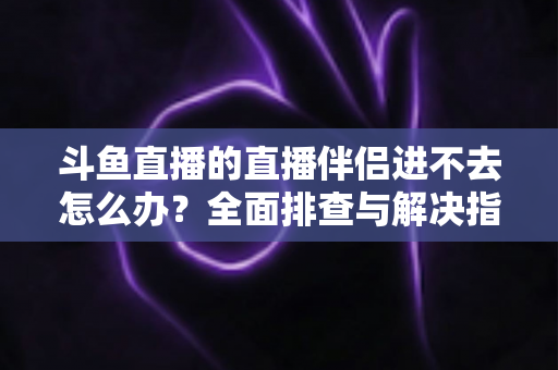 斗鱼直播的直播伴侣进不去怎么办?全面排查与解决指南助你快速恢复直播 斗鱼直播的直播伴侣进不去怎么办?全面排查与解决指南助你快速恢复直播