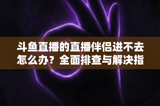 斗鱼直播的直播伴侣进不去怎么办?全面排查与解决指南助你快速恢复直播 斗鱼直播的直播伴侣进不去怎么办?全面排查与解决指南助你快速恢复直播