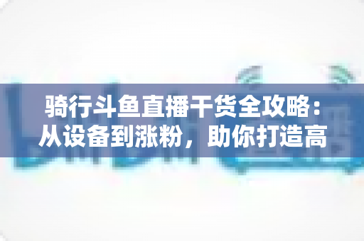 骑行斗鱼直播干货全攻略:从设备到涨粉,助你打造高人气户外骑行直播间 骑行斗鱼直播干货全攻略:从设备到涨粉,助你打造高人气户外骑行直播间