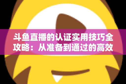 斗鱼直播的认证实用技巧全攻略：从准备到通过的高效指南，助你快速开启直播之路