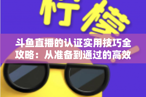斗鱼直播的认证实用技巧全攻略：从准备到通过的高效指南，助你快速开启直播之路