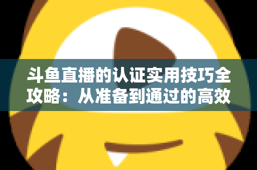 斗鱼直播的认证实用技巧全攻略：从准备到通过的高效指南，助你快速开启直播之路
