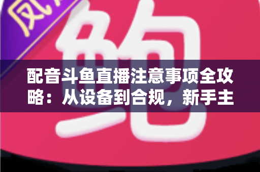配音斗鱼直播注意事项全攻略:从设备到合规,新手主播必看的核心避坑指南 配音斗鱼直播注意事项全攻略:从设备到合规,新手主播必看的核心避坑指南