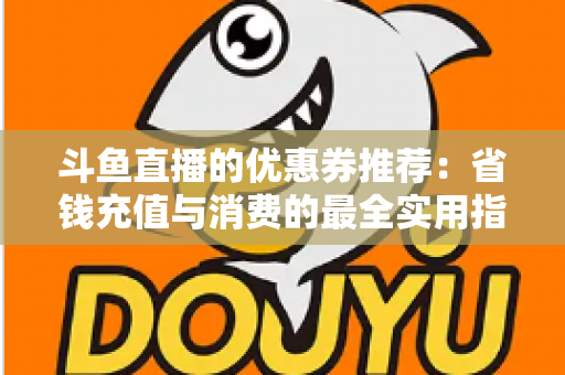 斗鱼直播的优惠券推荐:省钱充值与消费的最全实用指南 斗鱼直播的优惠券推荐:省钱充值与消费的最全实用指南