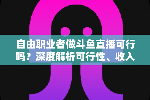 自由职业者做斗鱼直播可行吗?深度解析可行性、收入来源与实操指南 自由职业者做斗鱼直播可行吗?深度解析可行性、收入来源与实操指南