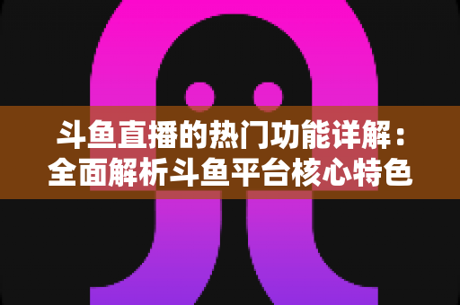 斗鱼直播的热门功能详解：全面解析斗鱼平台核心特色与实用使用指南