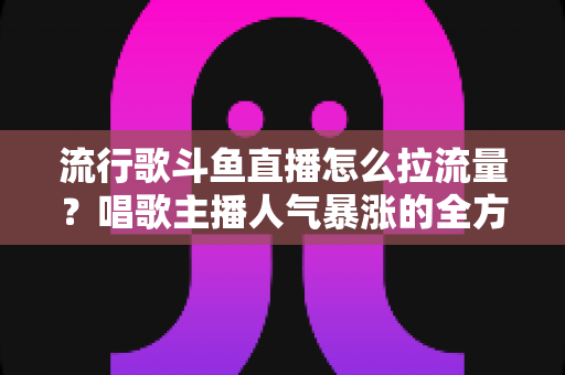 流行歌斗鱼直播怎么拉流量？唱歌主播人气暴涨的全方位实战攻略