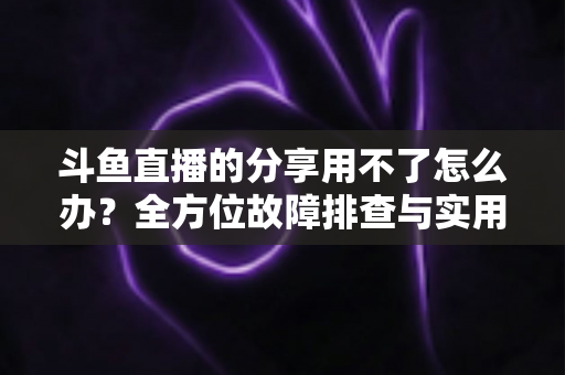 斗鱼直播的分享用不了怎么办?全方位故障排查与实用解决方案 斗鱼直播的分享用不了怎么办?全方位故障排查与实用解决方案