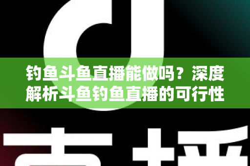 钓鱼斗鱼直播能做吗？深度解析斗鱼钓鱼直播的可行性、开通条件与运营全攻略