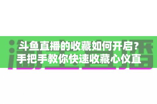 斗鱼直播的收藏如何开启?手把手教你快速收藏心仪直播间,看播体验翻倍 斗鱼直播的收藏如何开启?手把手教你快速收藏心仪直播间,看播体验翻倍