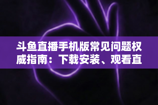 斗鱼直播手机版常见问题权威指南：下载安装、观看直播与账号管理一站式解答