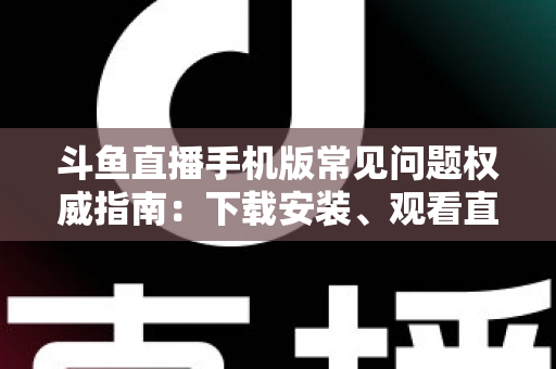 斗鱼直播手机版常见问题权威指南：下载安装、观看直播与账号管理一站式解答