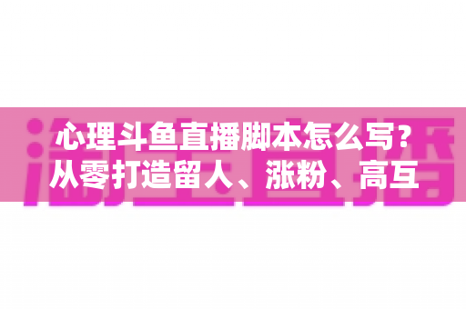 心理斗鱼直播脚本怎么写?从零打造留人、涨粉、高互动的心理学直播脚本全攻略 心理斗鱼直播脚本怎么写?从零打造留人、涨粉、高互动的心理学直播脚本全攻略