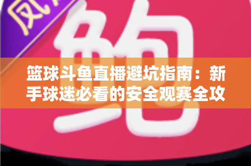 篮球斗鱼直播避坑指南：新手球迷必看的安全观赛全攻略，教你识破假直播间、防住消费陷阱、享受高清流畅NBA与CBA赛事