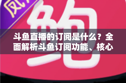 斗鱼直播的订阅是什么？全面解析斗鱼订阅功能、核心权益与使用全攻略