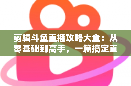 剪辑斗鱼直播攻略大全:从零基础到高手,一篇搞定直播切片全流程 剪辑斗鱼直播攻略大全:从零基础到高手,一篇搞定直播切片全流程