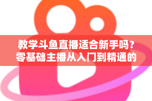 教学斗鱼直播适合新手吗？零基础主播从入门到精通的实战全攻略