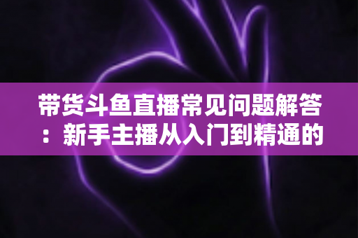 带货斗鱼直播常见问题解答:新手主播从入门到精通的实战指南 带货斗鱼直播常见问题解答:新手主播从入门到精通的实战指南