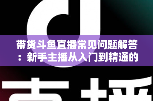 带货斗鱼直播常见问题解答：新手主播从入门到精通的实战指南
