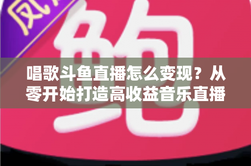 唱歌斗鱼直播怎么变现？从零开始打造高收益音乐直播间的完整指南