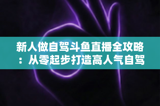 新人做自驾斗鱼直播全攻略：从零起步打造高人气自驾直播间的实用指南