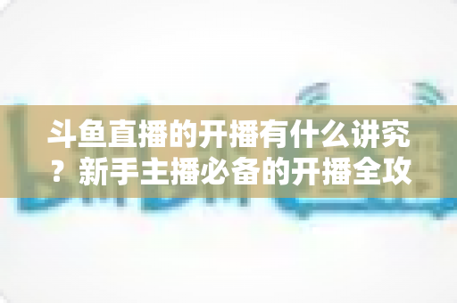 斗鱼直播的开播有什么讲究?新手主播必备的开播全攻略与实战技巧详解 斗鱼直播的开播有什么讲究?新手主播必备的开播全攻略与实战技巧详解