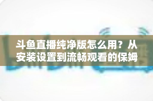 斗鱼直播纯净版怎么用?从安装设置到流畅观看的保姆级教程与避坑指南 斗鱼直播纯净版怎么用?从安装设置到流畅观看的保姆级教程与避坑指南