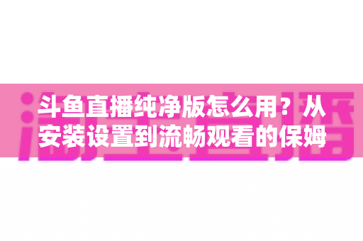 斗鱼直播纯净版怎么用?从安装设置到流畅观看的保姆级教程与避坑指南 斗鱼直播纯净版怎么用?从安装设置到流畅观看的保姆级教程与避坑指南